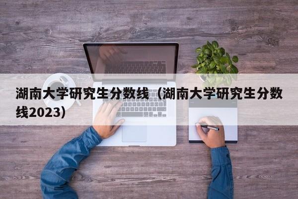 湖南大学研究生分数线（湖南大学研究生分数线2023）