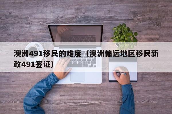 澳洲491移民的难度（澳洲偏远地区移民新政491签证）