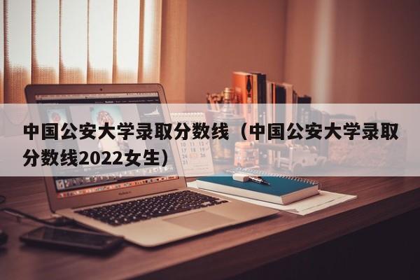 中国公安大学录取分数线（中国公安大学录取分数线2022女生）