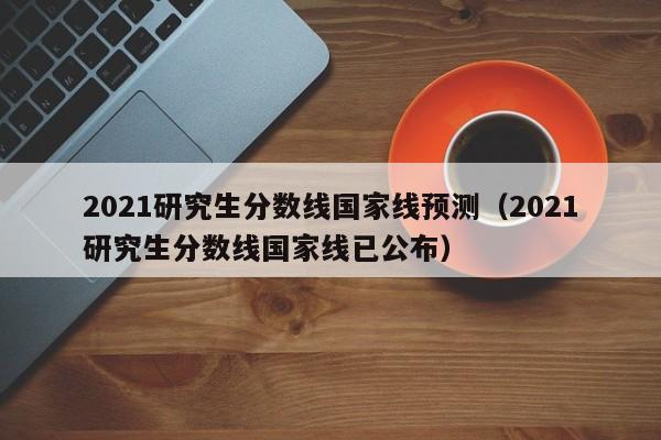 2021研究生分数线国家线预测（2021研究生分数线国家线已公布）