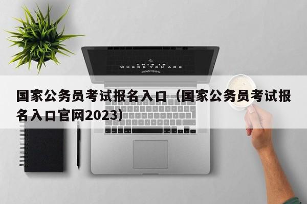 国家公务员考试报名入口（国家公务员考试报名入口官网2023）