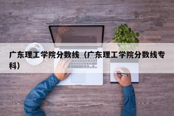 广东理工学院分数线（广东理工学院分数线专科）