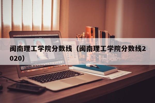 闽南理工学院分数线（闽南理工学院分数线2020）