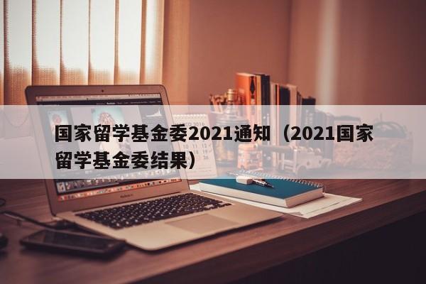 国家留学基金委2021通知（2021国家留学基金委结果）