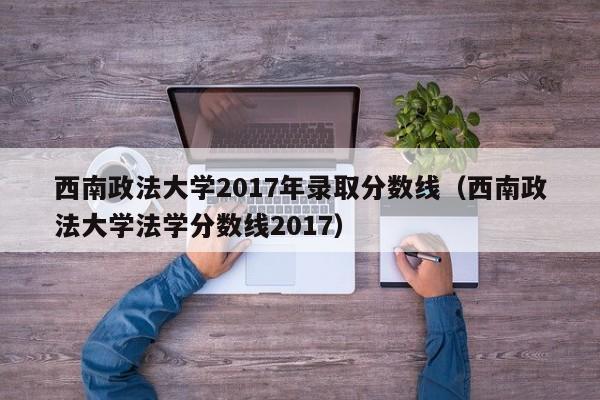 西南政法大学2017年录取分数线（西南政法大学法学分数线2017）