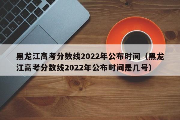 黑龙江高考分数线2022年公布时间（黑龙江高考分数线2022年公布时间是几号）