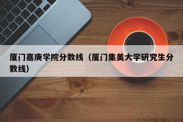 厦门嘉庚学院分数线（厦门集美大学研究生分数线）