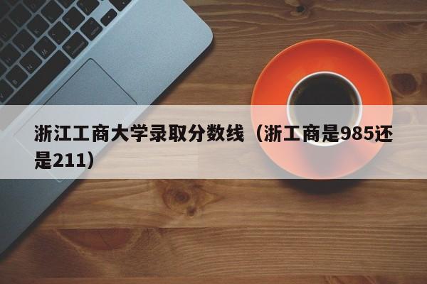 浙江工商大学录取分数线（浙工商是985还是211）