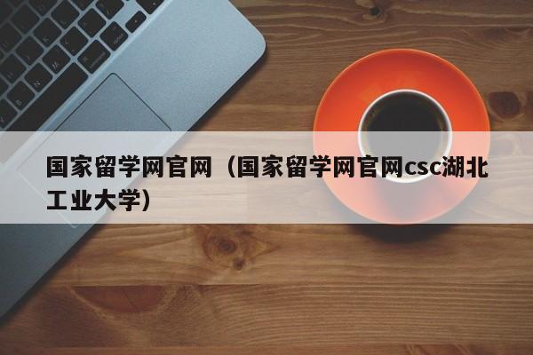 国家留学网官网（国家留学网官网csc湖北工业大学）