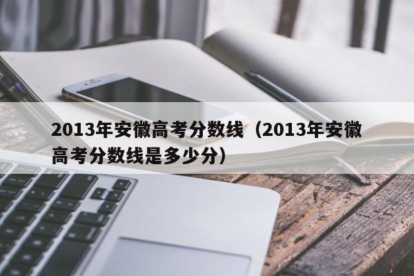 2013年安徽高考分数线（2013年安徽高考分数线是多少分）