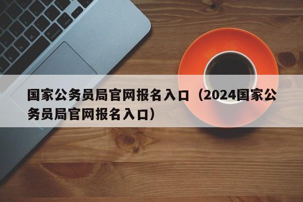 国家公务员局官网报名入口（2024国家公务员局官网报名入口）