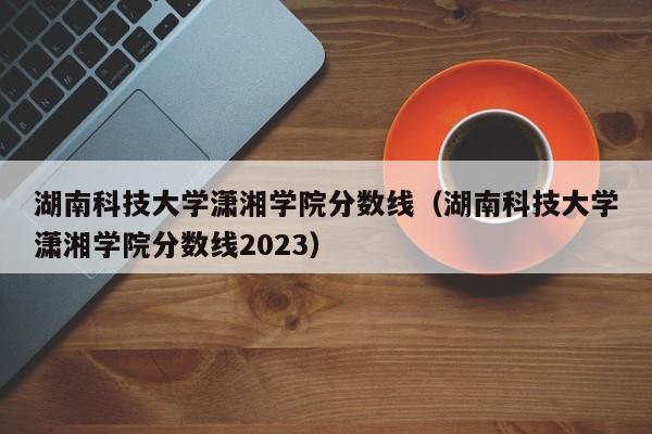 湖南科技大学潇湘学院分数线（湖南科技大学潇湘学院分数线2023）