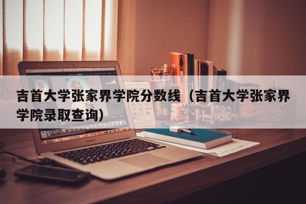 吉首大学张家界学院分数线（吉首大学张家界学院录取查询）