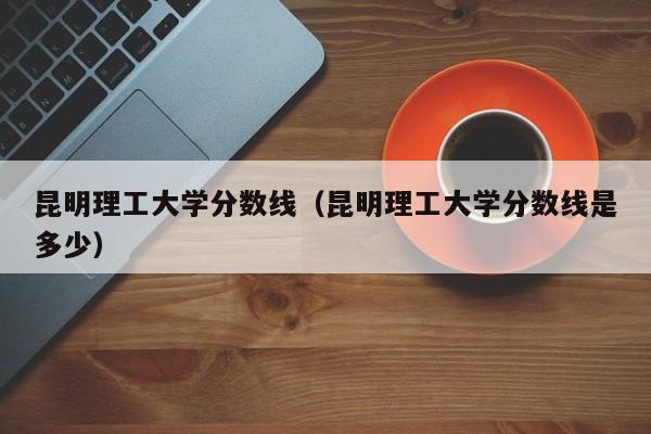 昆明理工大学分数线（昆明理工大学分数线是多少）