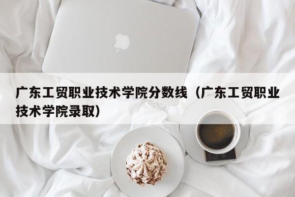 广东工贸职业技术学院分数线（广东工贸职业技术学院录取）