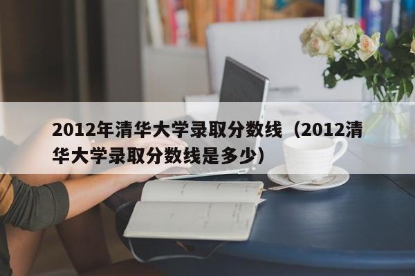 2012年清华大学录取分数线（2012清华大学录取分数线是多少）