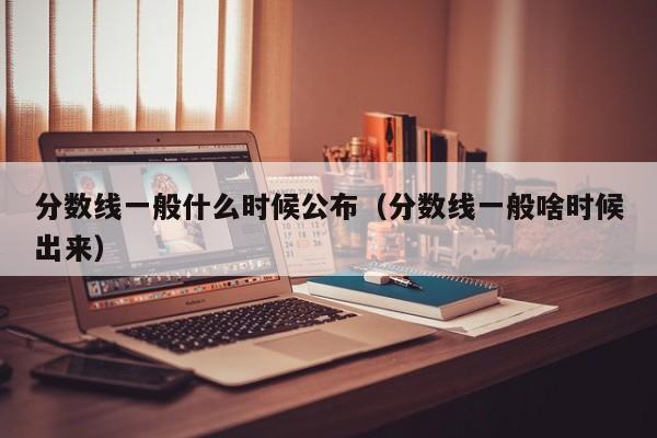 分数线一般什么时候公布（分数线一般啥时候出来）