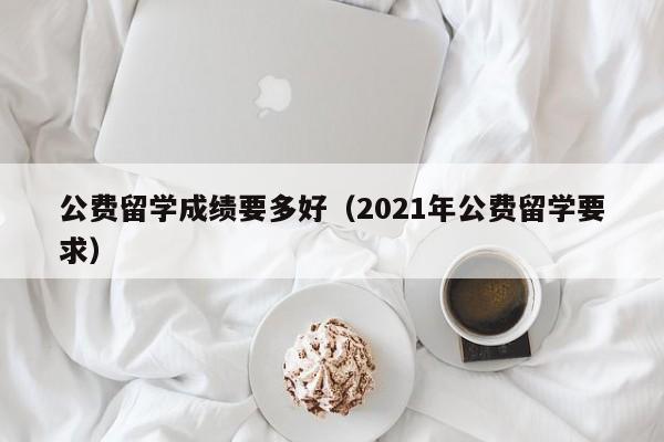 公费留学成绩要多好（2021年公费留学要求）