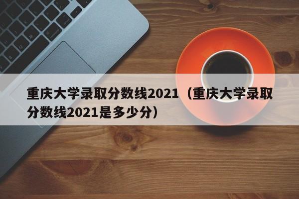 重庆大学录取分数线2021（重庆大学录取分数线2021是多少分）