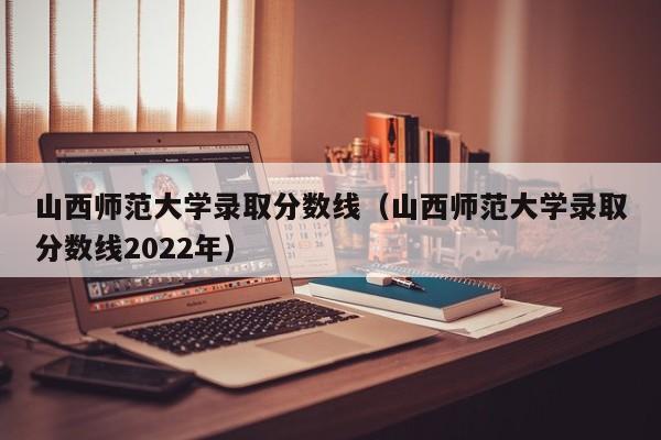 山西师范大学录取分数线（山西师范大学录取分数线2022年）