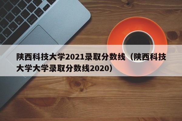 陕西科技大学2021录取分数线（陕西科技大学大学录取分数线2020）