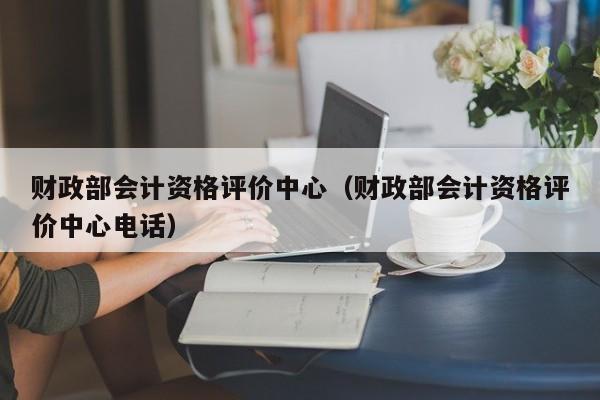 财政部会计资格评价中心（财政部会计资格评价中心电话）