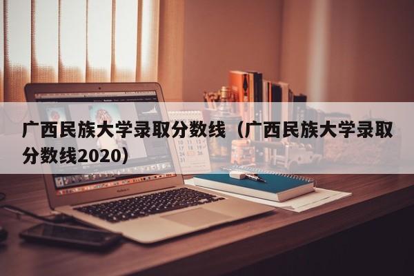 广西民族大学录取分数线（广西民族大学录取分数线2020）