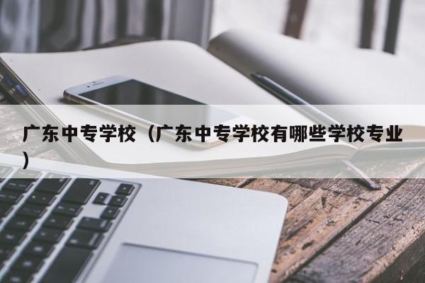 广东中专学校（广东中专学校有哪些学校专业）