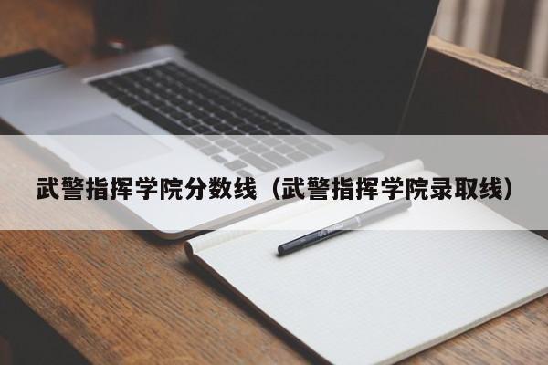 武警指挥学院分数线（武警指挥学院录取线）