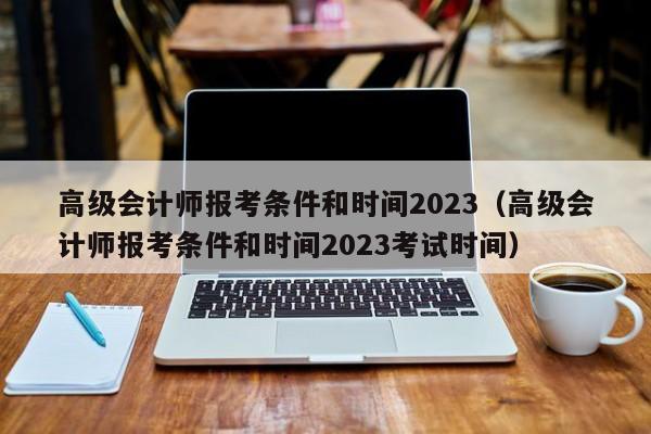 高级会计师报考条件和时间2023（高级会计师报考条件和时间2023考试时间）