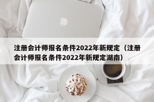 注册会计师报名条件2022年新规定（注册会计师报名条件2022年新规定湖南）