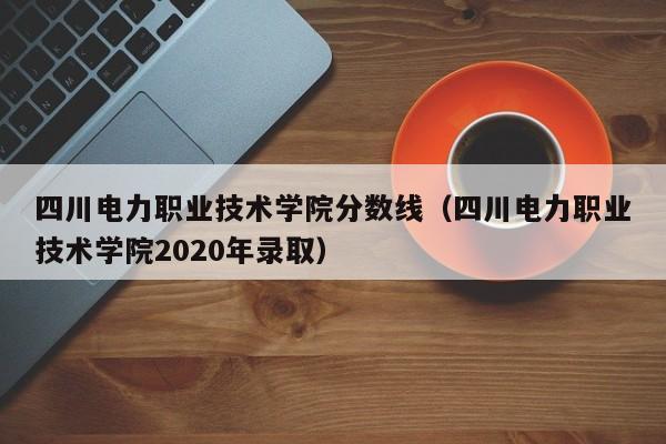 四川电力职业技术学院分数线（四川电力职业技术学院2020年录取）