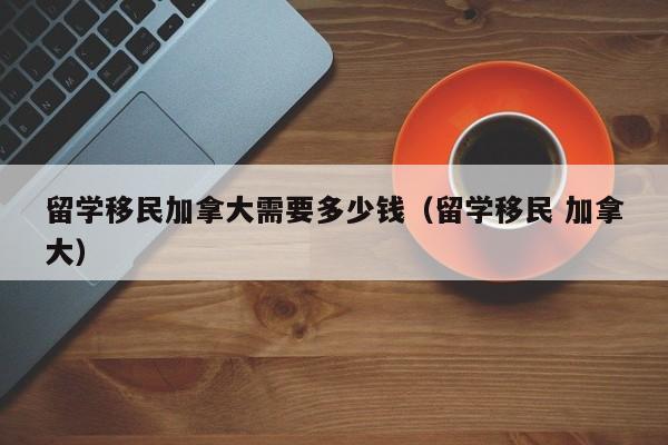 留学移民加拿大需要多少钱（留学移民 加拿大）