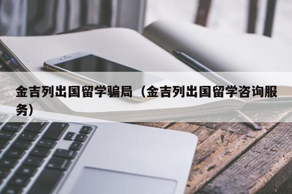 金吉列出国留学骗局（金吉列出国留学咨询服务）