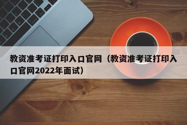 教资准考证打印入口官网（教资准考证打印入口官网2022年面试）