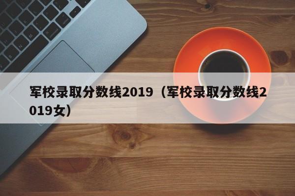 军校录取分数线2019（军校录取分数线2019女）