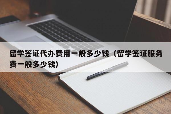 留学签证代办费用一般多少钱（留学签证服务费一般多少钱）