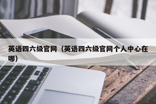 英语四六级官网（英语四六级官网个人中心在哪）