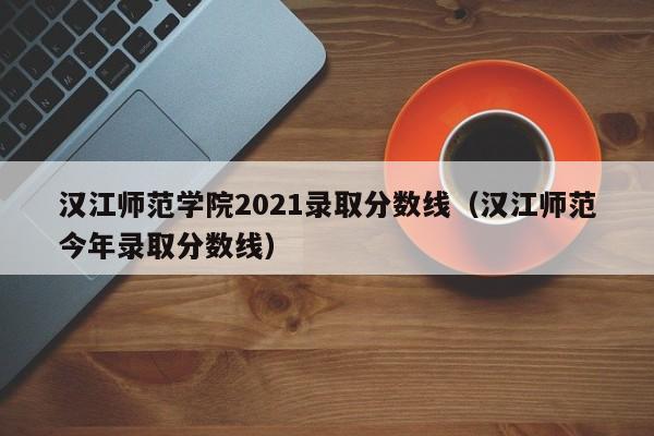 汉江师范学院2021录取分数线（汉江师范今年录取分数线）