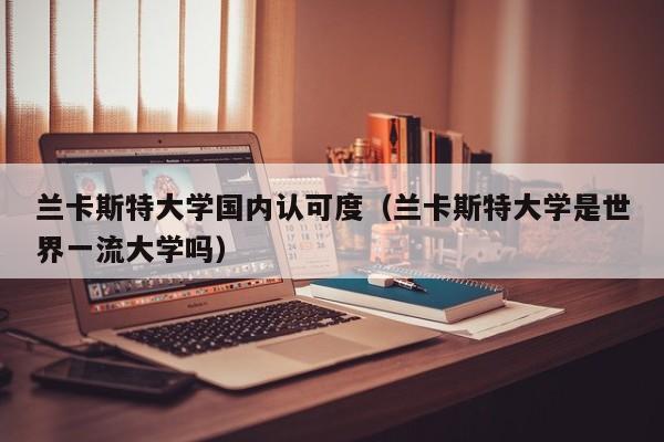 兰卡斯特大学国内认可度（兰卡斯特大学是世界一流大学吗）