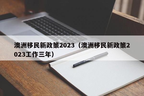 澳洲移民新政策2023（澳洲移民新政策2023工作三年）