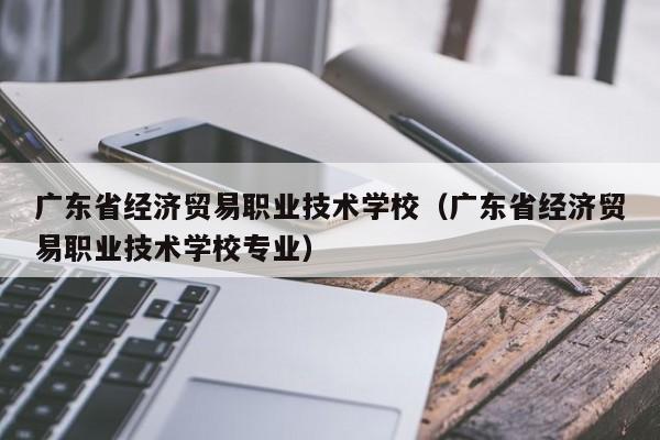 广东省经济贸易职业技术学校（广东省经济贸易职业技术学校专业）