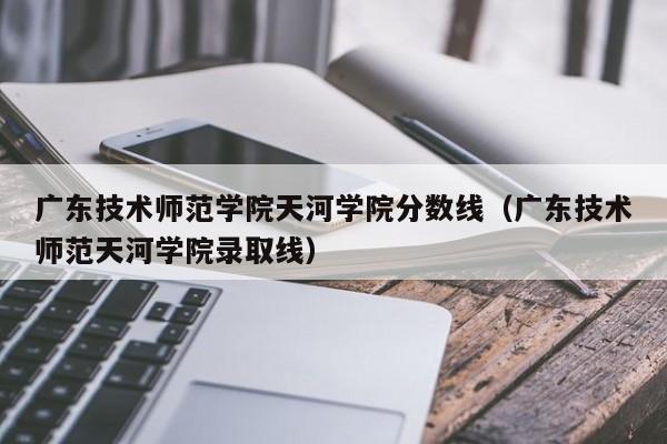 广东技术师范学院天河学院分数线（广东技术师范天河学院录取线）