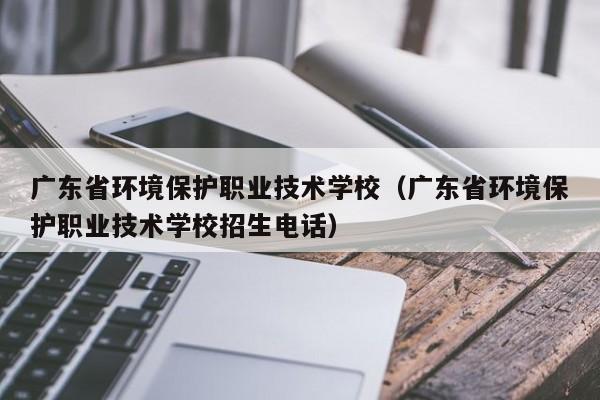 广东省环境保护职业技术学校（广东省环境保护职业技术学校招生电话）