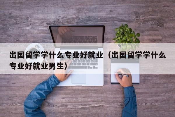 出国留学学什么专业好就业（出国留学学什么专业好就业男生）