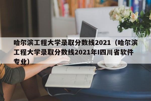 哈尔滨工程大学录取分数线2021（哈尔滨工程大学录取分数线2021年I四川省软件专业）