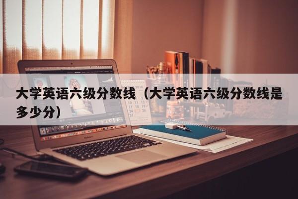 大学英语六级分数线（大学英语六级分数线是多少分）