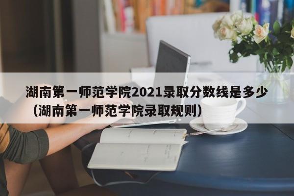 湖南第一师范学院2021录取分数线是多少（湖南第一师范学院录取规则）