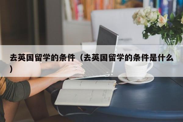 去英国留学的条件（去英国留学的条件是什么）