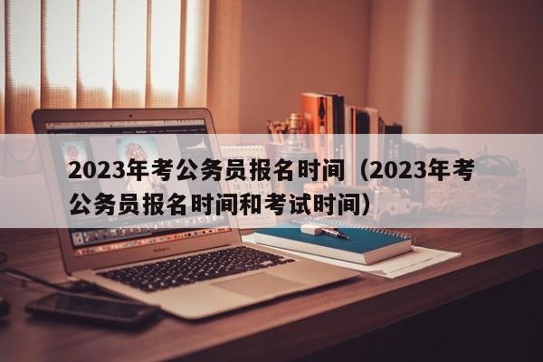 2023年考公务员报名时间（2023年考公务员报名时间和考试时间）